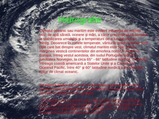 Hidrografie
Climatul oceanic sau maritim este evident influențat de masele
mari de apă sărată, oceane și mări, a căror prezență ajută sensibil
la stabilizarea umidității și a temperaturii de-a lungul unui an
întreg. Deoarece în zonele temperate, vânturile predominante sunt
cele care bat dinspre vest, climatul maritim este tipic pentru
marginea vestică continentelor din emisfera nordică. Astfel, în
Europa, întreg vestul acesteia, din sudul Portugaliei până la
jumătatea Norvegiei, la circa 65° - 66° latitudine nordică, respectiv
întreaga coastă americană a Statelor Unite și a Canadei la
Oceanul Pacific, între 40° și 60° latitudine nordică sunt exemple
tipice de climat oceanic.


Scurgerea apelor raurilor se caracterizeaza prin debite mari in
sezonul cuprecipitatii (iarna si primavara in Europa, vara in Asia
de Vest) si debite mici in celelalte.
 Precipitatii mari se produc pe unele insule sau pe continente,
unde, sezonier,circulatia maselor de aer este tot dinspre ocean,
de exemplu: arhipelagul Hawaii, vestulS.U.A., la 45-60* C ,
America de Sud la latitudini de 40-50*C.
 