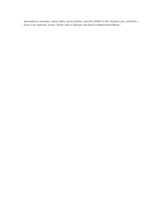 whereabouts unknown. James takes out his phone, punches 40404 in the recipient line, and with a
knot in his stomach, writes “Home safe in Oakland. No word on Mohammed Maree.”
	
  
 