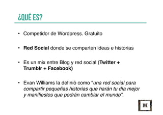 ¿Qué es?
•  Competidor de Wordpress. Gratuito
•  Red Social donde se comparten ideas e historias
•  Es un mix entre Blog y red social (Twitter +
Trumblr + Facebook)
•  Evan Williams la deﬁnió como “una red social para
compartir pequeñas historias que harán tu día mejor
y maniﬁestos que podrán cambiar el mundo”.
 