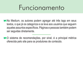 Funcionamento
No Medium, os autores podem agregar até três tags em seus
textos, o que já os categoriza e os leva aos usuários que seguem
aqueles assuntos específicos. Páginas e pessoas também podem
ser seguidas diretamente.
O sistema de recomendações, por sinal, é a principal métrica
oferecida pelo site para os produtores de conteúdo.
 