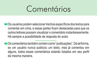 Comentários
Osusuáriospodemselecionartrechosespecíficosdostextospara
comentar em cima, e essas partes ficam destacadas para que os
outros leitores possam visualizar o comentário instantaneamente.
Há sempre a possibilidade de resposta do autor.
Oscomentáriostambémcontamcomo“publicações”.Detalforma,
se um usuário nunca publicou um texto, mas já comentou em
alguns, todos esses comentários estarão listados em seu perfil
da mesma maneira.
 