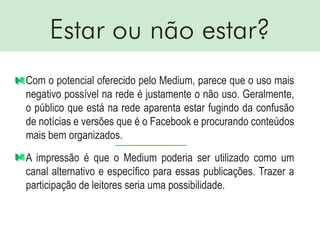 Estar ou não estar?
Com o potencial oferecido pelo Medium, parece que o uso mais
negativo possível na rede é justamente o não uso. Geralmente,
o público que está na rede aparenta estar fugindo da confusão
de notícias e versões que é o Facebook e procurando conteúdos
mais bem organizados.
A impressão é que o Medium poderia ser utilizado como um
canal alternativo e específico para essas publicações. Trazer a
participação de leitores seria uma possibilidade.
 