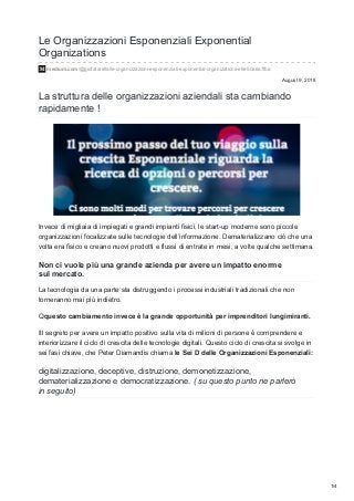 August 9, 2018
Le Organizzazioni Esponenziali Exponential
Organizations
medium.com/@giofatarella/le-organizzazioni-esponenziali-exponential-organizations-e9e50a6a7fba
La struttura delle organizzazioni aziendali sta cambiando
rapidamente !
Invece di migliaia di impiegati e grandi impianti fisici, le start-up moderne sono piccole
organizzazioni focalizzate sulle tecnologie dell’informazione. Dematerializzano ciò che una
volta era fisico e creano nuovi prodotti e flussi di entrate in mesi, a volte qualche settimana.
Non ci vuole più una grande azienda per avere un impatto enorme
sul mercato.
La tecnologia da una parte sta distruggendo i processi industriali tradizionali che non
torneranno mai più indietro.
Qquesto cambiamento invece è la grande opportunità per imprenditori lungimiranti.
IIl segreto per avere un impatto positivo sulla vita di milioni di persone è comprendere e
interiorizzare il ciclo di crescita delle tecnologie digitali. Questo ciclo di crescita si svolge in
sei fasi chiave, che Peter Diamandis chiama le Sei D delle Organizzazioni Esponenziali:
digitalizzazione, deceptive, distruzione, demonetizzazione,
dematerializzazione e democratizzazione. ( su questo punto ne parlerò
in seguito)
1/4
 