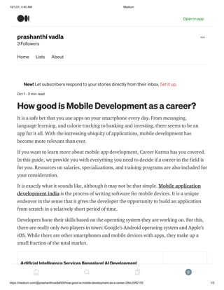 10/1/21, 4:40 AM Medium
https://medium.com/@prashanthivadla009/how-good-is-mobile-development-as-a-career-28dc29ff2155 1/3
prashanthi vadla
3 Followers
Oct 1 · 2 min read
How good is Mobile Development as a career?
It is a safe bet that you use apps on your smartphone every day. From messaging,
language learning, and calorie tracking to banking and investing, there seems to be an
app for it all. With the increasing ubiquity of applications, mobile development has
become more relevant than ever.
If you want to learn more about mobile app development, Career Karma has you covered.
In this guide, we provide you with everything you need to decide if a career in the field is
for you. Resources on salaries, specializations, and training programs are also included for
your consideration.
It is exactly what it sounds like, although it may not be that simple. Mobile application
development india is the process of writing software for mobile devices. It is a unique
endeavor in the sense that it gives the developer the opportunity to build an application
from scratch in a relatively short period of time.
Developers hone their skills based on the operating system they are working on. For this,
there are really only two players in town: Google’s Android operating system and Apple’s
iOS. While there are other smartphones and mobile devices with apps, they make up a
small fraction of the total market.
Artificial Intelligence Services Bangalore| AI Development
We build revolutionary AI applications and solutions for process
automation & improved outcomes. Lets Start Now! We…
Home Lists About
New! Let subscribers respond to your stories directly from their inbox. Set it up.
Open in app
 