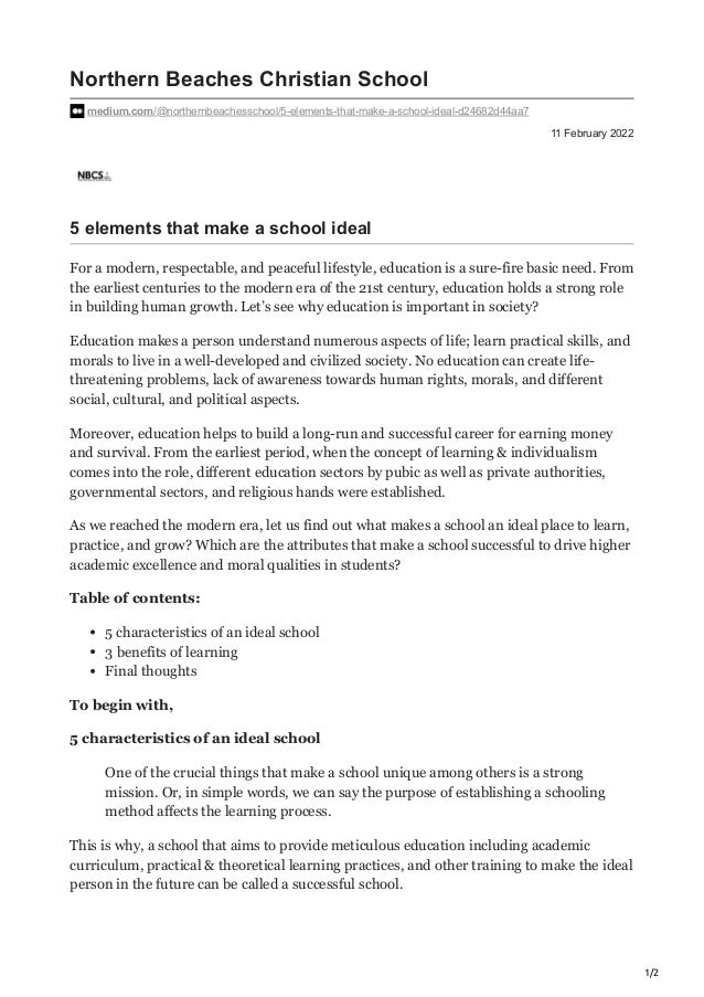 1/2
11 February 2022
Northern Beaches Christian School
medium.com/@northernbeachesschool/5-elements-that-make-a-school-ideal-d24682d44aa7
5 elements that make a school ideal
For a modern, respectable, and peaceful lifestyle, education is a sure-fire basic need. From
the earliest centuries to the modern era of the 21st century, education holds a strong role
in building human growth. Let’s see why education is important in society?
Education makes a person understand numerous aspects of life; learn practical skills, and
morals to live in a well-developed and civilized society. No education can create life-
threatening problems, lack of awareness towards human rights, morals, and different
social, cultural, and political aspects.
Moreover, education helps to build a long-run and successful career for earning money
and survival. From the earliest period, when the concept of learning & individualism
comes into the role, different education sectors by pubic as well as private authorities,
governmental sectors, and religious hands were established.
As we reached the modern era, let us find out what makes a school an ideal place to learn,
practice, and grow? Which are the attributes that make a school successful to drive higher
academic excellence and moral qualities in students?
Table of contents:
5 characteristics of an ideal school
3 benefits of learning
Final thoughts
To begin with,
5 characteristics of an ideal school
One of the crucial things that make a school unique among others is a strong
mission. Or, in simple words, we can say the purpose of establishing a schooling
method affects the learning process.
This is why, a school that aims to provide meticulous education including academic
curriculum, practical & theoretical learning practices, and other training to make the ideal
person in the future can be called a successful school.
 