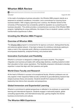 1/2
Sahusakyf August 28, 2023
Wharton MBA Review
medium.com/@sahusaky123f/wharton-mba-review-a6bdc569c6ef
In the realm of prestigious business education, the Wharton MBA program stands as a
testament to academic excellence, innovation, and a commitment to nurturing future
business leaders. With a legacy spanning over a century, the Wharton School of the
University of Pennsylvania has consistently upheld its reputation as a powerhouse for
business education. This article provides a comprehensive overview of the Wharton MBA
program, highlighting its unique attributes, the impact it has on students’ careers, and the
transformative experiences it offers.
Unveiling the Wharton MBA Program
Overview of Wharton MBA
The Wharton MBA program is renowned for its rigorous curriculum, distinguished faculty,
and extensive global network. It has been a beacon for ambitious individuals seeking to
make a mark in the corporate world, offering a comprehensive education that
encompasses leadership, analytical thinking, and practical skills.
Innovative Curriculum and Flexibility
Wharton’s curriculum is designed to challenge and inspire students. The program
integrates core business principles with cutting-edge electives, enabling students to tailor
their education to their career aspirations. This flexibility empowers individuals to develop
expertise in areas that align with their passions and goals.
World-Class Faculty and Research
At the heart of Wharton’s success is its exceptional faculty. Wharton professors are not
only experts in their respective fields but also contribute to groundbreaking research that
shapes business theory and practice. Students benefit from exposure to thought
leadership that informs their education and perspectives.
Global Immersion and Experiential Learning
Wharton’s commitment to global perspectives is reflected in its emphasis on experiential
learning and international exposure. Students engage in real-world projects, global
consulting opportunities, and international study trips, gaining insights into diverse
business environments and cultures.
The Wharton MBA Experience
 