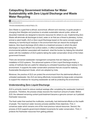1/3
TRIVENI ENGINEERING & INDUSTRIES LTD.
Catapulting Government Initiatives for Water
Sustainability with Zero Liquid Discharge and Waste
Water Recycling
medium.com/@trivenigroup/catapulting-government-initiatives-for-water-sustainability-with-zero-liquid-discharge-and-
waste-bd9566d58b18
Zero Waste is a goal that is ethical, economical, efficient and visionary, to guide people in
changing their lifestyles and practices to emulate sustainable natural cycles, where all
discarded materials are designed to become resources for others to use. Implementing Zero
Waste will eliminate all discharges to land, water or air that are a threat to planetary, human,
animal or plant health. ZLD or Zero Liquid Discharge based on the same concept supports
releasing no harmful liquid residues in the environment that can disturb the ecological
balance. Zero liquid discharge (ZLD) refers to a treatment process in which the plant
discharges no liquid effluent into surface waters, in effect completely eliminating the
environmental pollution associated with treatment. shed the burden by helping the industrial
sector with the installation of ZLD systems taking the water conservation drives of the Indian
government forward.
There are renowned wastewater management companies that are helping with the
installation of ZLD systems. The advanced systems of Zero Liquid Discharge employ a
variety of methods that are useful for releasing no untreated hazardous liquid residue in the
environment. It supports the water conservation practices that are crucial for realizing
Sustainable Development Goals, which are adopted by India.
Moreover, the practice of ZLD can protect the environment from the detrimental effects of
untreated wastewater. like ZLD are being effectively incorporated by large-scale companies
to support the initiatives for recycling wastewater as well as protecting the environment.
Understanding Zero Liquid Discharge
ZLD is primarily meant to reduce residual wastage after completing the wastewater treatment
procedure. Therefore, the process simply recovers the maximum amount of water. Before
ZLD, the released remaining content post-treatment became a genuine concern as it polluted
freshwater resources.
The fresh water that reached the multitudes, eventually, had detrimental effects on the health
of people. The maximum water recovery process satisfies three objectives. First, it
conserves water which remains one of the most precious natural resources. Second, the
process of ZLD supports government-initiated movements for water conservation. Third, it
protects the freshwater resources from getting polluted.
 