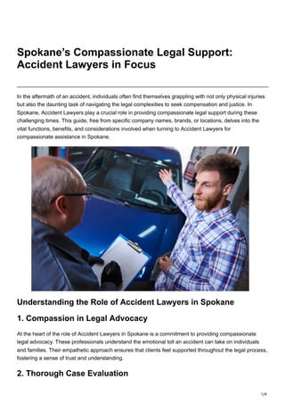 1/4
Spokane’s Compassionate Legal Support:
Accident Lawyers in Focus
In the aftermath of an accident, individuals often find themselves grappling with not only physical injuries
but also the daunting task of navigating the legal complexities to seek compensation and justice. In
Spokane, Accident Lawyers play a crucial role in providing compassionate legal support during these
challenging times. This guide, free from specific company names, brands, or locations, delves into the
vital functions, benefits, and considerations involved when turning to Accident Lawyers for
compassionate assistance in Spokane.
Understanding the Role of Accident Lawyers in Spokane
1. Compassion in Legal Advocacy
At the heart of the role of Accident Lawyers in Spokane is a commitment to providing compassionate
legal advocacy. These professionals understand the emotional toll an accident can take on individuals
and families. Their empathetic approach ensures that clients feel supported throughout the legal process,
fostering a sense of trust and understanding.
2. Thorough Case Evaluation
 