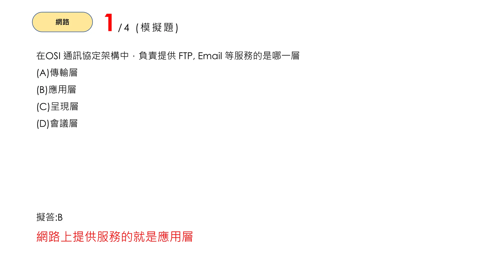 網路
1/4 (模擬題)
在OSI 通訊協定架構中，負責提供 FTP, Email 等服務的是哪一層
(A)傳輸層
(B)應用層
(C)呈現層
(D)會議層
擬答:B
網路上提供服務的就是應用層
 
