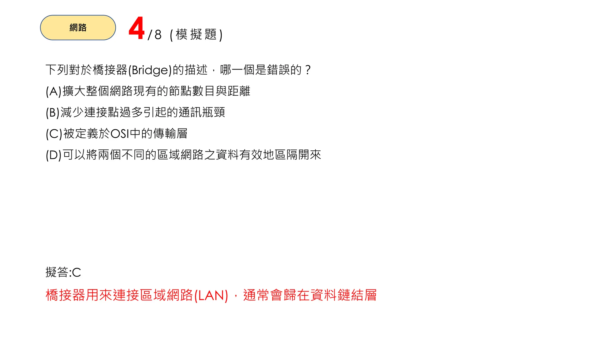 網路
4/8 (模擬題)
下列對於橋接器(Bridge)的描述，哪一個是錯誤的？
(A)擴大整個網路現有的節點數目與距離
(B)減少連接點過多引起的通訊瓶頸
(C)被定義於OSI中的傳輸層
(D)可以將兩個不同的區域網路之資料有效地區隔開來
擬答:C
橋接器用來連接區域網路(LAN)，通常會歸在資料鏈結層
 