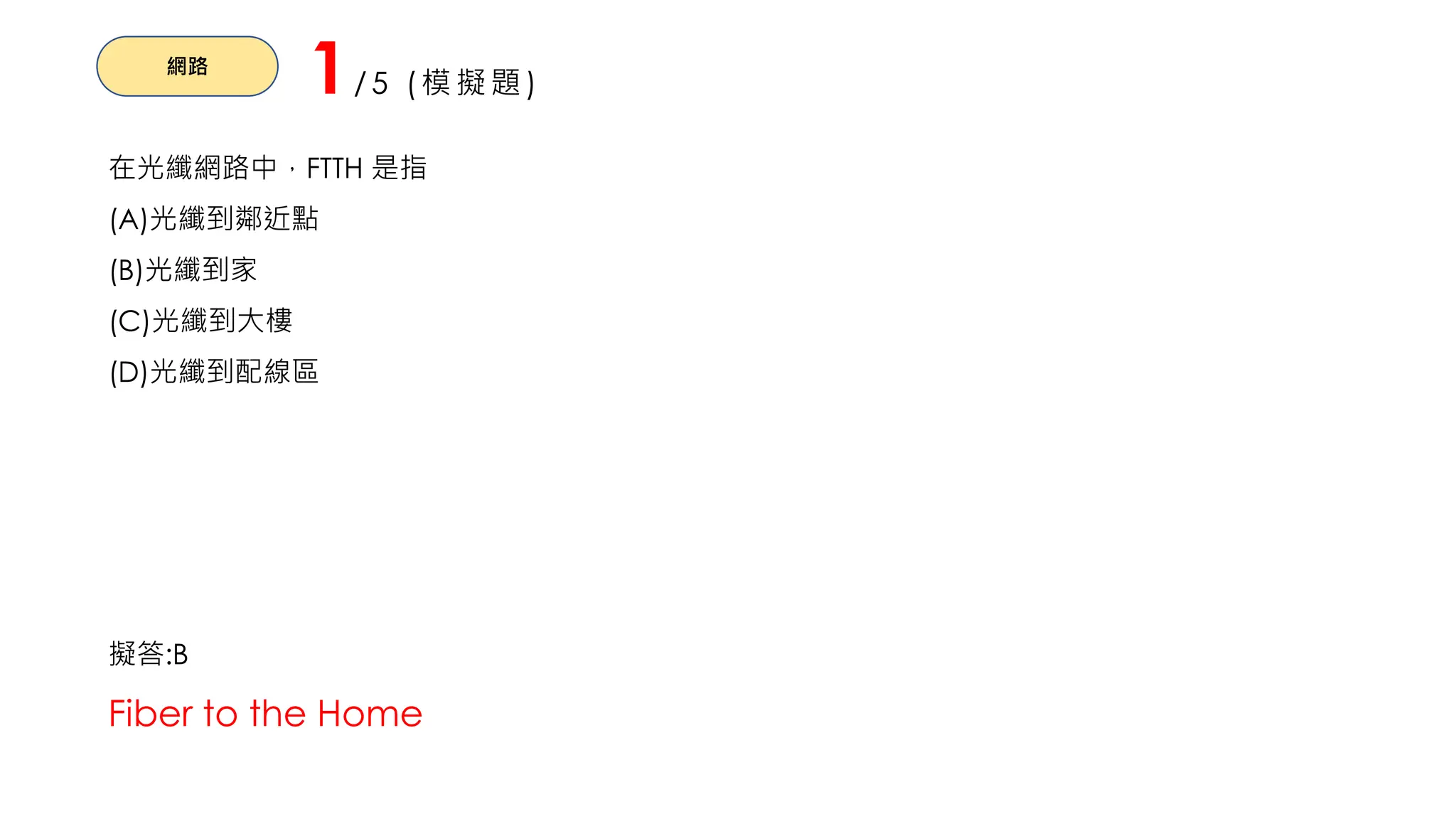 網路
1/5 (模擬題)
在光纖網路中，FTTH 是指
(A)光纖到鄰近點
(B)光纖到家
(C)光纖到大樓
(D)光纖到配線區
擬答:B
Fiber to the Home
 