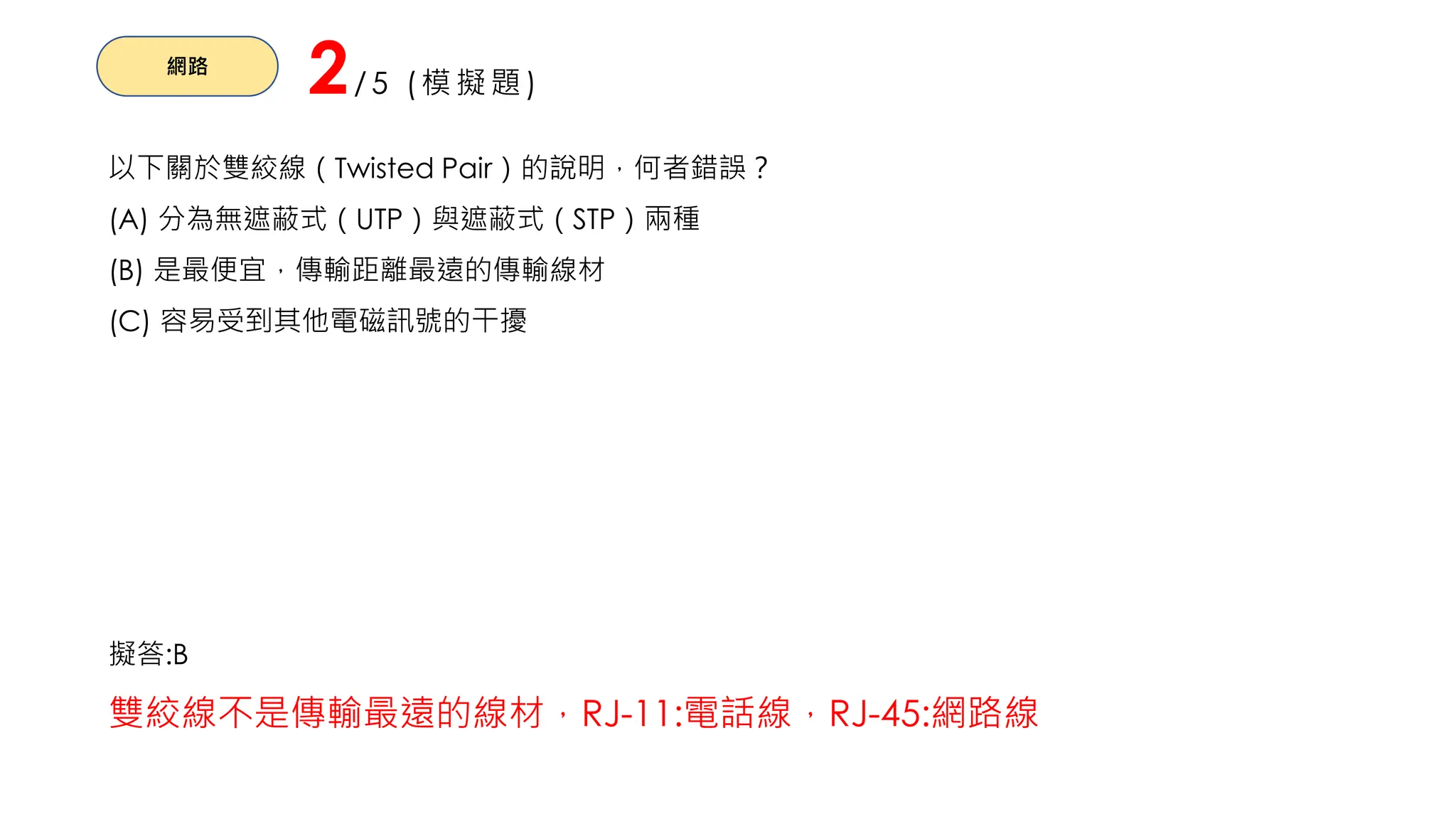 網路
2/5 (模擬題)
以下關於雙絞線（Twisted Pair）的說明，何者錯誤？
(A) 分為無遮蔽式（UTP）與遮蔽式（STP）兩種
(B) 是最便宜，傳輸距離最遠的傳輸線材
(C) 容易受到其他電磁訊號的干擾
擬答:B
雙絞線不是傳輸最遠的線材，RJ-11:電話線，RJ-45:網路線
 