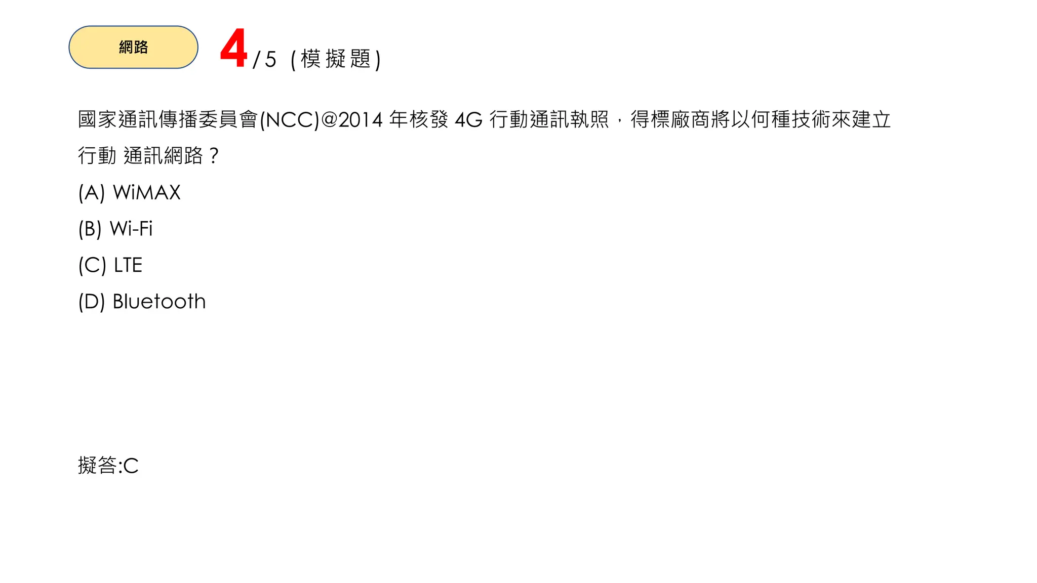 網路
4/5 (模擬題)
國家通訊傳播委員會(NCC)@2014 年核發 4G 行動通訊執照，得標廠商將以何種技術來建立
行動 通訊網路？
(A) WiMAX
(B) Wi-Fi
(C) LTE
(D) Bluetooth
擬答:C
 