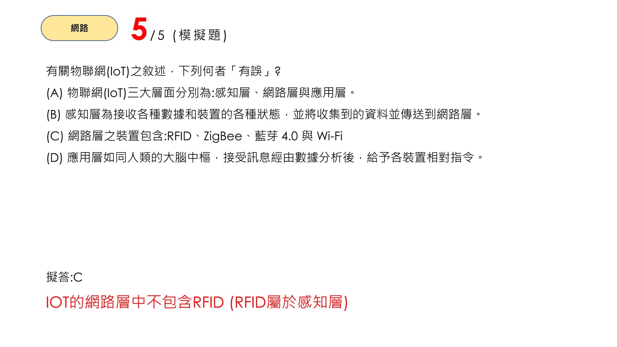 網路
5/5 (模擬題)
有關物聯網(IoT)之敘述，下列何者「有誤」?
(A) 物聯網(IoT)三大層面分別為:感知層、網路層與應用層。
(B) 感知層為接收各種數據和裝置的各種狀態，並將收集到的資料並傳送到網路層。
(C) 網路層之裝置包含:RFID、ZigBee、藍芽 4.0 與 Wi-Fi
(D) 應用層如同人類的大腦中樞，接受訊息經由數據分析後，給予各裝置相對指令。
擬答:C
IOT的網路層中不包含RFID (RFID屬於感知層)
 