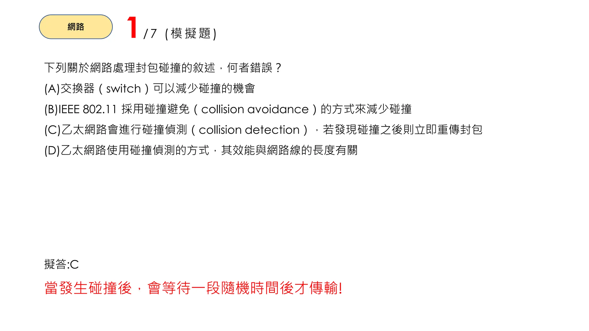 網路
1/7 (模擬題)
下列關於網路處理封包碰撞的敘述，何者錯誤？
(A)交換器（switch）可以減少碰撞的機會
(B)IEEE 802.11 採用碰撞避免（collision avoidance）的方式來減少碰撞
(C)乙太網路會進行碰撞偵測（collision detection），若發現碰撞之後則立即重傳封包
(D)乙太網路使用碰撞偵測的方式，其效能與網路線的長度有關
擬答:C
當發生碰撞後，會等待一段隨機時間後才傳輸!
 