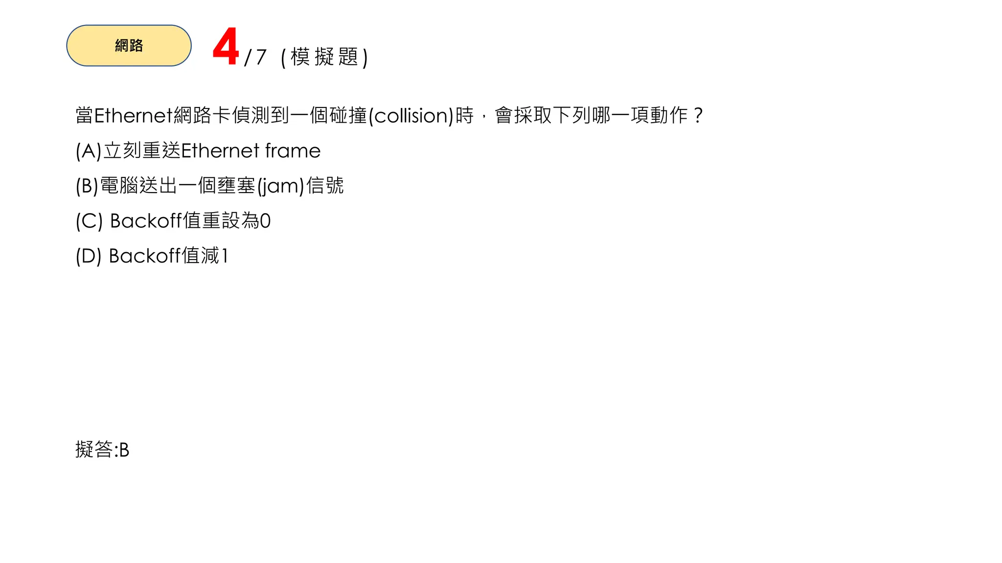 網路
4/7 (模擬題)
當Ethernet網路卡偵測到一個碰撞(collision)時，會採取下列哪一項動作？
(A)立刻重送Ethernet frame
(B)電腦送出一個壅塞(jam)信號
(C) Backoff值重設為0
(D) Backoff值減1
擬答:B
 