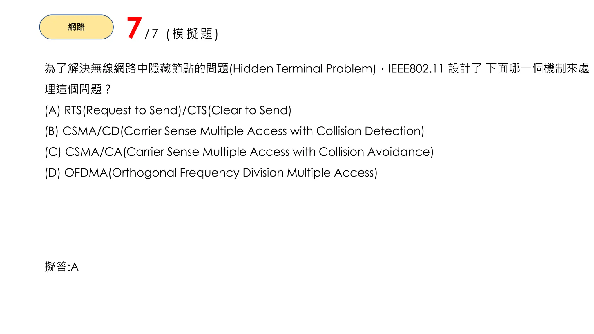 網路
7/7 (模擬題)
為了解決無線網路中隱藏節點的問題(Hidden Terminal Problem)，IEEE802.11 設計了 下面哪一個機制來處
理這個問題？
(A) RTS(Request to Send)/CTS(Clear to Send)
(B) CSMA/CD(Carrier Sense Multiple Access with Collision Detection)
(C) CSMA/CA(Carrier Sense Multiple Access with Collision Avoidance)
(D) OFDMA(Orthogonal Frequency Division Multiple Access)
擬答:A
 
