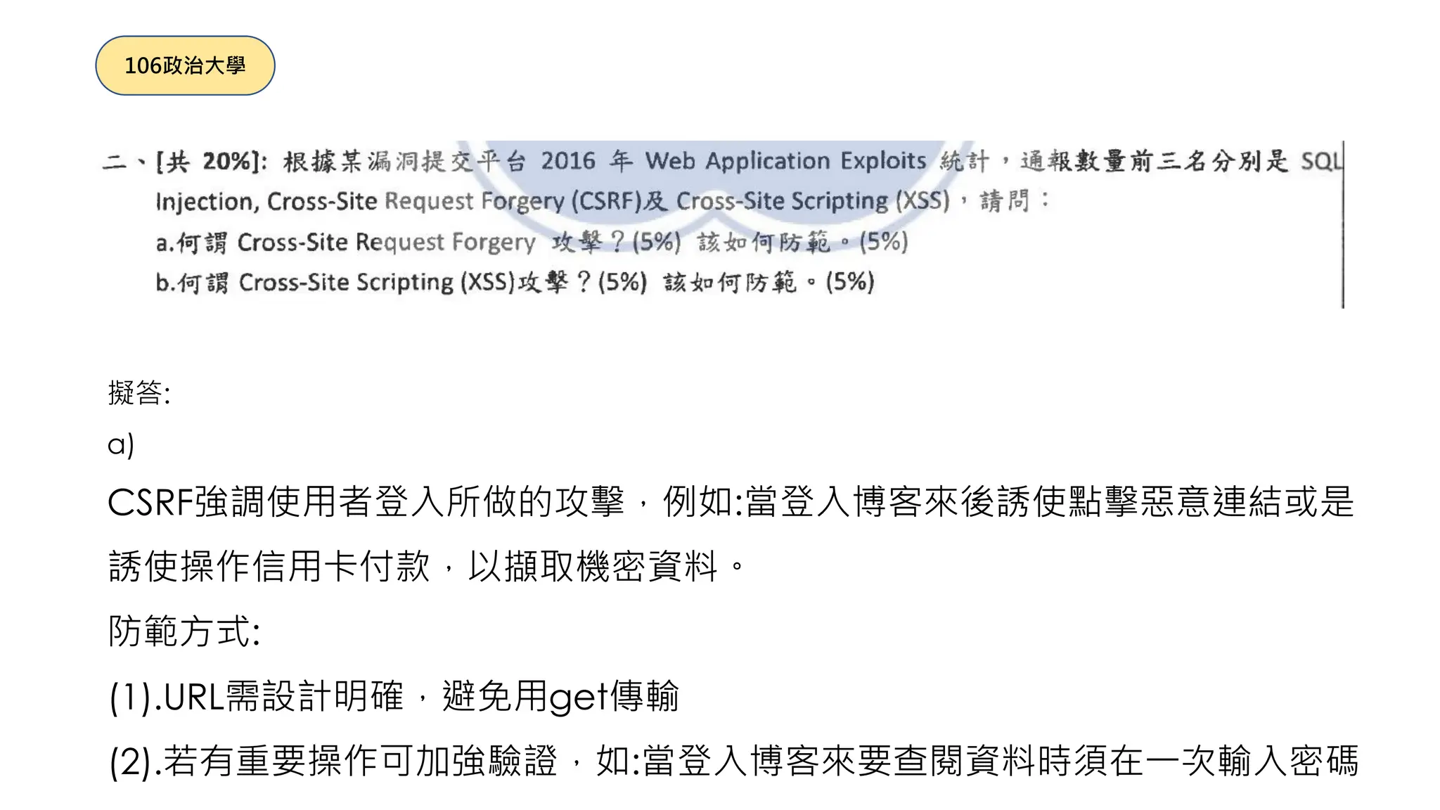 擬答:
a)
CSRF強調使用者登入所做的攻擊，例如:當登入博客來後誘使點擊惡意連結或是
誘使操作信用卡付款，以擷取機密資料。
防範方式:
(1).URL需設計明確，避免用get傳輸
(2).若有重要操作可加強驗證，如:當登入博客來要查閱資料時須在一次輸入密碼
106政治大學
 
