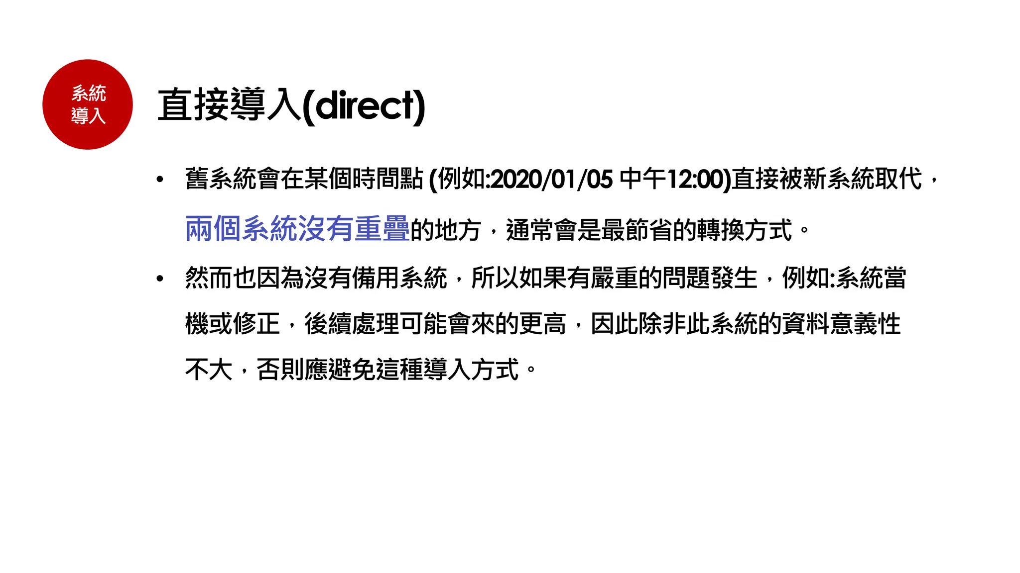系統
導入 直接導入(direct)
• 舊系統會在某個時間點 (例如:2020/01/05 中午12:00)直接被新系統取代，
兩個系統沒有重疊的地方，通常會是最節省的轉換方式。
• 然而也因為沒有備用系統，所以如果有嚴重的問題發生，例如:系統當
機或修正，後續處理可能會來的更高，因此除非此系統的資料意義性
不大，否則應避免這種導入方式。
 