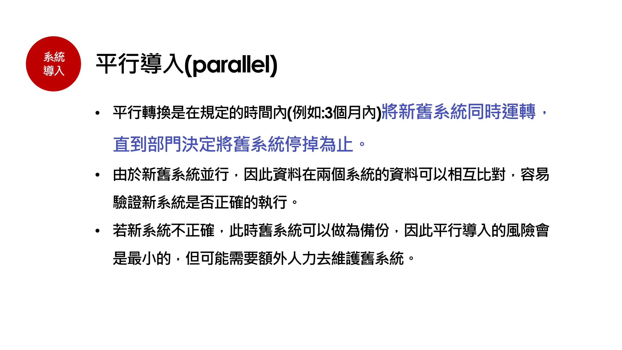 系統
導入 平行導入(parallel)
• 平行轉換是在規定的時間內(例如:3個月內)將新舊系統同時運轉，
直到部門決定將舊系統停掉為止。
• 由於新舊系統並行，因此資料在兩個系統的資料可以相互比對，容易
驗證新系統是否正確的執行。
• 若新系統不正確，此時舊系統可以做為備份，因此平行導入的風險會
是最小的，但可能需要額外人力去維護舊系統。
 
