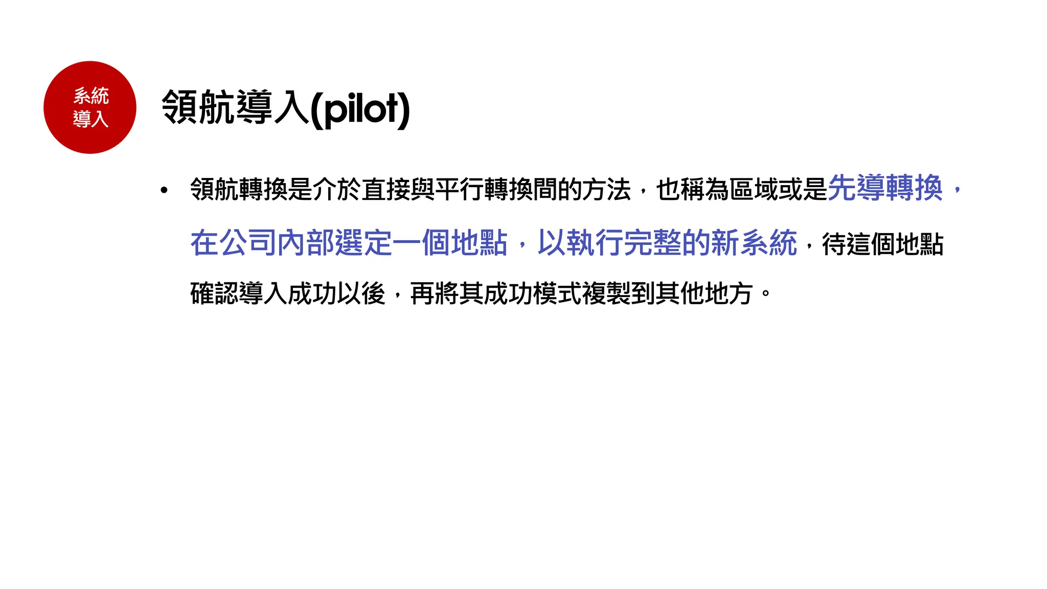 系統
導入 領航導入(pilot)
• 領航轉換是介於直接與平行轉換間的方法，也稱為區域或是先導轉換，
在公司內部選定一個地點，以執行完整的新系統，待這個地點
確認導入成功以後，再將其成功模式複製到其他地方。
 