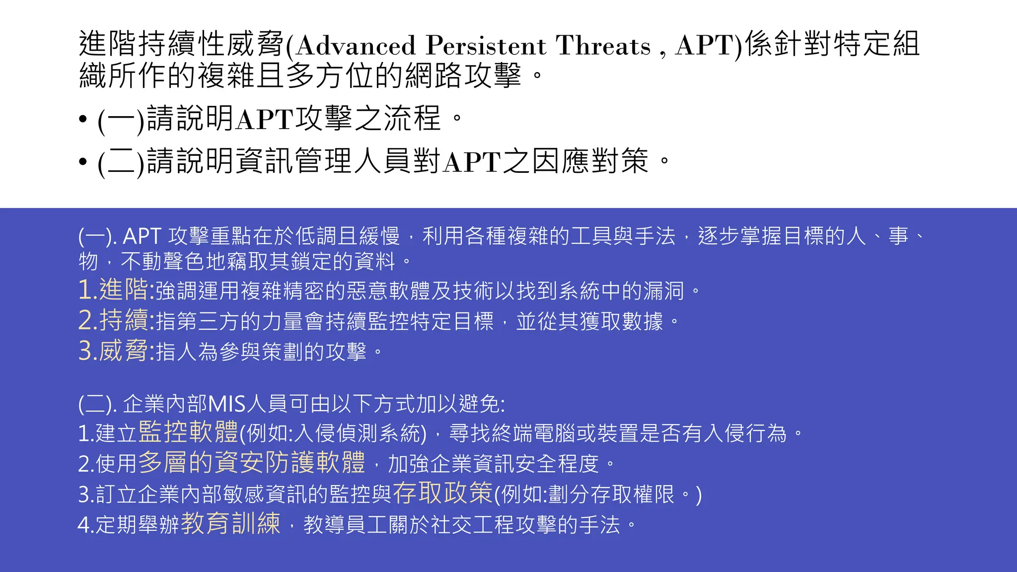 進階持續性威脅(Advanced Persistent Threats , APT)係針對特定組
織所作的複雜且多方位的網路攻擊。
• (一)請說明APT攻擊之流程。
• (二)請說明資訊管理人員對APT之因應對策。
(一). APT 攻擊重點在於低調且緩慢，利用各種複雜的工具與手法，逐步掌握目標的人、事、
物，不動聲色地竊取其鎖定的資料。
1.進階:強調運用複雜精密的惡意軟體及技術以找到系統中的漏洞。
2.持續:指第三方的力量會持續監控特定目標，並從其獲取數據。
3.威脅:指人為參與策劃的攻擊。
(二). 企業內部MIS人員可由以下方式加以避免:
1.建立監控軟體(例如:入侵偵測系統)，尋找終端電腦或裝置是否有入侵行為。
2.使用多層的資安防護軟體，加強企業資訊安全程度。
3.訂立企業內部敏感資訊的監控與存取政策(例如:劃分存取權限。)
4.定期舉辦教育訓練，教導員工關於社交工程攻擊的手法。
 