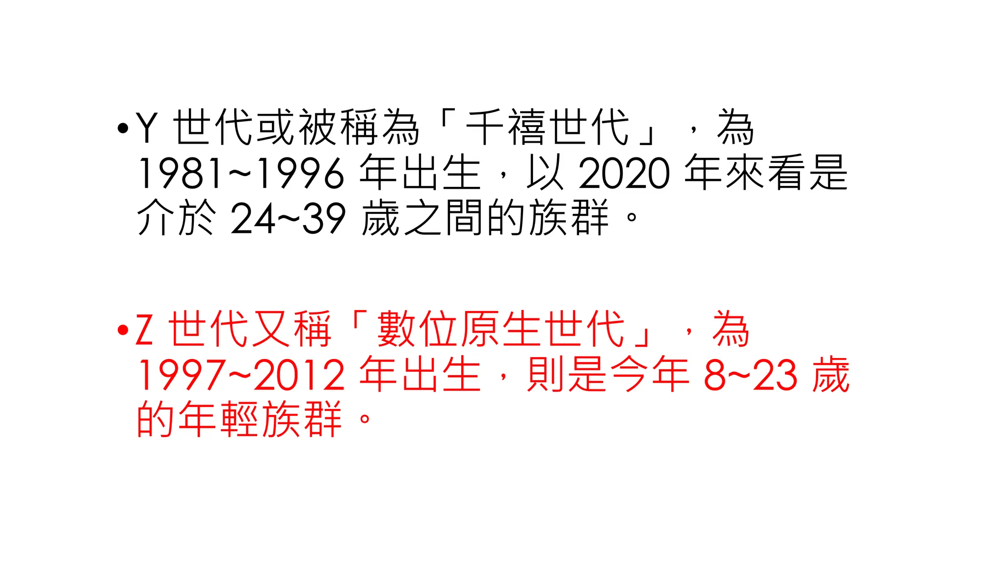 •Y 世代或被稱為「千禧世代」，為
1981~1996 年出生，以 2020 年來看是
介於 24~39 歲之間的族群。
•Z 世代又稱「數位原生世代」，為
1997~2012 年出生，則是今年 8~23 歲
的年輕族群。
 