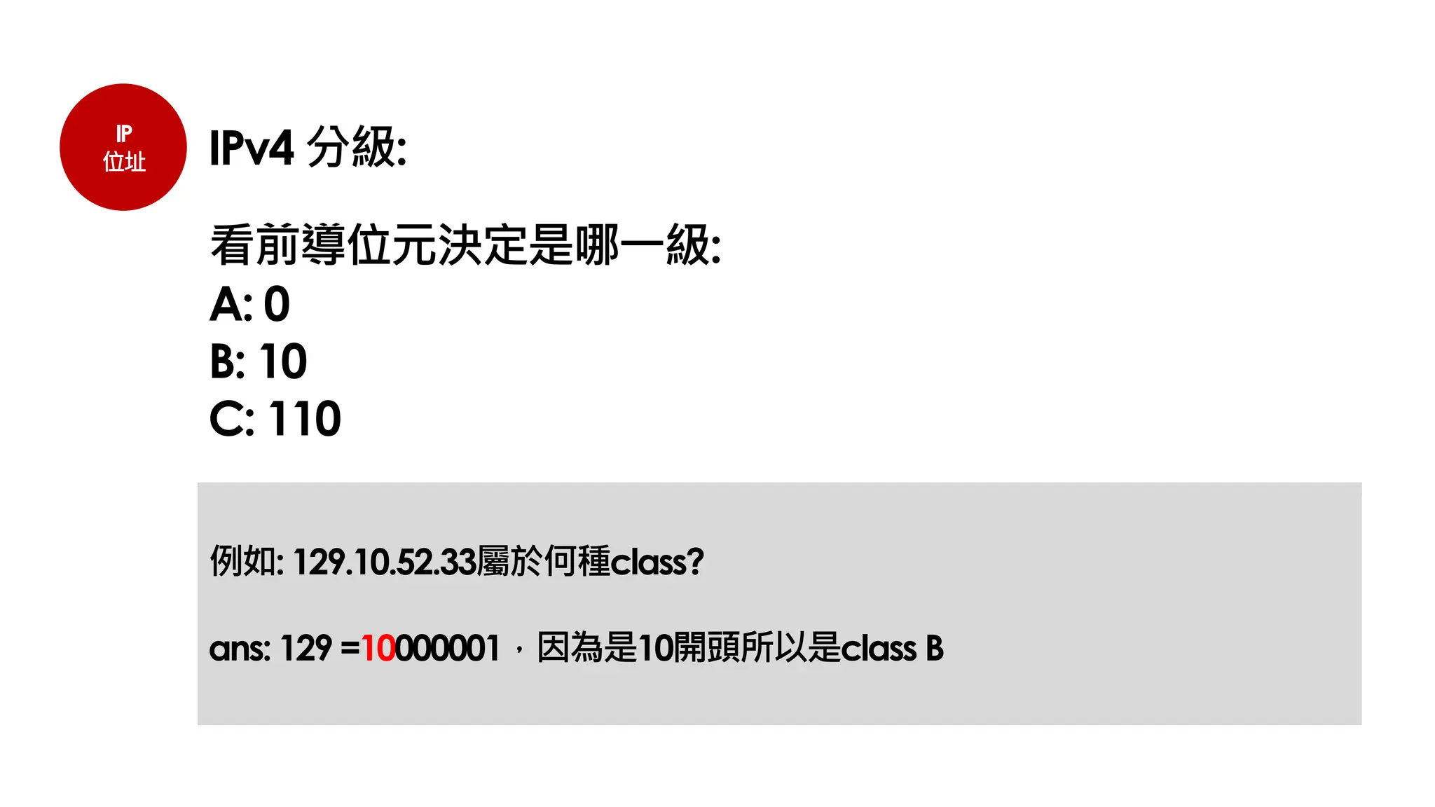IP
位址 IPv4 分級:
看前導位元決定是哪一級:
A: 0
B: 10
C: 110
例如: 129.10.52.33屬於何種class?
ans: 129 =10000001，因為是10開頭所以是class B
 