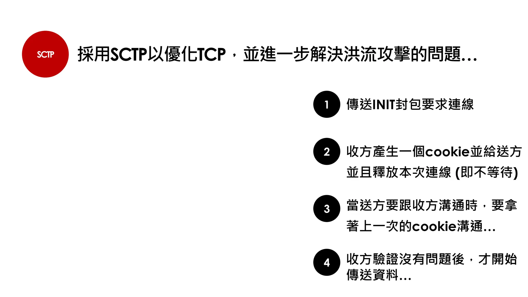 SCTP 採用SCTP以優化TCP，並進一步解決洪流攻擊的問題…
1
2
傳送INIT封包要求連線
收方產生一個cookie並給送方
並且釋放本次連線 (即不等待)
3 當送方要跟收方溝通時，要拿
著上一次的cookie溝通…
4 收方驗證沒有問題後，才開始
傳送資料…
 