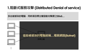 1.阻斷式服務攻擊 (Distributed Denial of service)
多台被感染的電腦，同時項目標主機發動攻擊謂之DDoS…
…
目標主機
這些被感染的電腦統稱…殭屍網路(Botnet)
 
