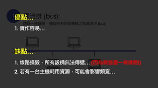 1 匯流排 (bus):
透過一條線路，連結所有的設備稱之為匯流排 (bus)
優點…
1. 實作容易…
缺點…
1. 線路損毀，所有設備無法傳遞… (因為就這麼一條線路!)
2. 若有一台主機耗用資源，可能會影響頻寬…
 