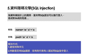 5.資料隱碼攻擊(SQL injection)
為資料庫設計上的漏洞，當夾帶SQL語法可以進行登入，
造成對系統的危害…
name= ‘or ’ a’ = ‘a
pwd= ‘or ’ a’ = ‘a
帳號:
密碼:
解決方式:
1.避免特殊字元
2.判斷是否有SQL錯誤，若有則代表有人嘗試用SQL指令登入
 