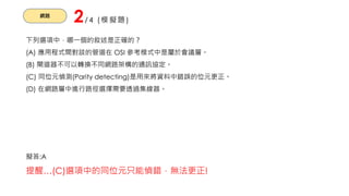 網路
2/4 (模擬題)
下列選項中，哪一個的敘述是正確的？
(A) 應用程式間對談的管道在 OSI 參考模式中是屬於會議層。
(B) 閘道器不可以轉換不同網路架構的通訊協定。
(C) 同位元偵測(Parity detecting)是用來將資料中錯誤的位元更正。
(D) 在網路層中進行路徑選擇需要透過集線器。
擬答:A
提醒…(C)選項中的同位元只能偵錯，無法更正!
 