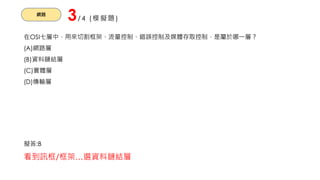 網路
3/4 (模擬題)
在OSI七層中，用來切割框架、流量控制、錯誤控制及媒體存取控制，是屬於哪一層？
(A)網路層
(B)資料鏈結層
(C)實體層
(D)傳輸層
擬答:B
看到訊框/框架…選資料鏈結層
 