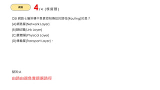 網路
4/4 (模擬題)
OSI 網路七層架構中負責控制傳送的路徑(Routing)的是？
(A)網路層(Network Layer)
(B)鏈結層(Link Layer)
(C)實體層(Physical Layer)
(D)傳輸層(Transport Layer)。
擬答:A
由路由器負責篩選路徑
 