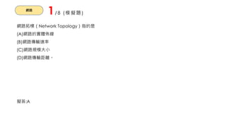 網路
1/8 (模擬題)
網路拓樸（Network Topology）指的是
(A)網路的實體佈線
(B)網路傳輸速率
(C)網路規模大小
(D)網路傳輸距離。
擬答:A
 