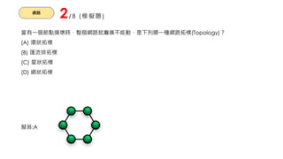 網路
2/8 (模擬題)
當有一個節點損壞時，整個網路就癱瘓不能動，是下列哪一種網路拓樸(Topology)？
(A) 環狀拓樸
(B) 匯流排拓樸
(C) 星狀拓樸
(D) 網狀拓樸
擬答:A
 