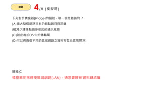 網路
4/8 (模擬題)
下列對於橋接器(Bridge)的描述，哪一個是錯誤的？
(A)擴大整個網路現有的節點數目與距離
(B)減少連接點過多引起的通訊瓶頸
(C)被定義於OSI中的傳輸層
(D)可以將兩個不同的區域網路之資料有效地區隔開來
擬答:C
橋接器用來連接區域網路(LAN)，通常會歸在資料鏈結層
 