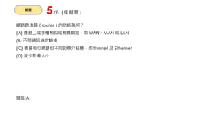 網路
5/8 (模擬題)
網路路由器（router）的功能為何？
(A) 連結二或多種相似或相異網路，如 WAN、MAN 或 LAN
(B) 不同通訊協定轉換
(C) 橋接相似網路但不同的媒介結構，如 thinnet 及 Ethernet
(D) 減少影像大小
擬答:A
 