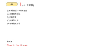 網路
1/5 (模擬題)
在光纖網路中，FTTH 是指
(A)光纖到鄰近點
(B)光纖到家
(C)光纖到大樓
(D)光纖到配線區
擬答:B
Fiber to the Home
 
