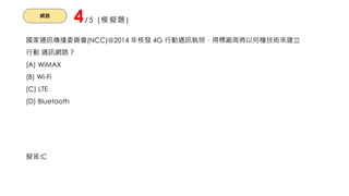 網路
4/5 (模擬題)
國家通訊傳播委員會(NCC)@2014 年核發 4G 行動通訊執照，得標廠商將以何種技術來建立
行動 通訊網路？
(A) WiMAX
(B) Wi-Fi
(C) LTE
(D) Bluetooth
擬答:C
 