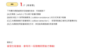 網路
1/7 (模擬題)
下列關於網路處理封包碰撞的敘述，何者錯誤？
(A)交換器（switch）可以減少碰撞的機會
(B)IEEE 802.11 採用碰撞避免（collision avoidance）的方式來減少碰撞
(C)乙太網路會進行碰撞偵測（collision detection），若發現碰撞之後則立即重傳封包
(D)乙太網路使用碰撞偵測的方式，其效能與網路線的長度有關
擬答:C
當發生碰撞後，會等待一段隨機時間後才傳輸!
 