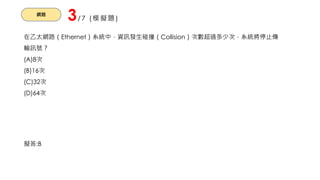 網路
3/7 (模擬題)
在乙太網路（Ethernet）系統中，資訊發生碰撞（Collision）次數超過多少次，系統將停止傳
輸訊號？
(A)8次
(B)16次
(C)32次
(D)64次
擬答:B
 