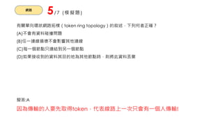 網路
5/7 (模擬題)
有關單向環狀網路拓樸（token ring topology）的敘述，下列何者正確？
(A)不會有資料碰撞問題
(B)任一連線損壞不會影響其他連線
(C)每一個節點只連結到另一個節點
(D)如果接收到的資料其目的地為其他節點時，則將此資料丟棄
擬答:A
因為傳輸的人要先取得token，代表線路上一次只會有一個人傳輸!
 