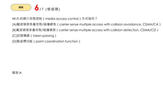 網路
6/7 (模擬題)
Wi-Fi 的媒介存取控制（media access control）方式為何？
(A)載波偵測多重存取/碰撞避免（carrier sense multiple access with collision avoidance, CSMA/CA）
(B)載波偵測多重存取/碰撞偵測（carrier sense multiple access with collision detection, CSMA/CD）
(C)記號傳遞（token passing）
(D)點座標功能（point coordination function）
擬答:A
 