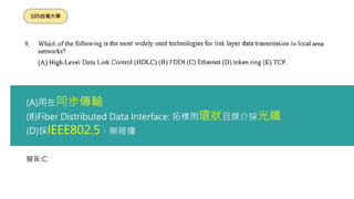 擬答:C
105台灣大學
(A)用在同步傳輸
(B)Fiber Distributed Data Interface: 拓樸用環狀且媒介採光纖
(D)採IEEE802.5，無碰撞
 