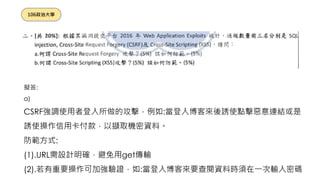 擬答:
a)
CSRF強調使用者登入所做的攻擊，例如:當登入博客來後誘使點擊惡意連結或是
誘使操作信用卡付款，以擷取機密資料。
防範方式:
(1).URL需設計明確，避免用get傳輸
(2).若有重要操作可加強驗證，如:當登入博客來要查閱資料時須在一次輸入密碼
106政治大學
 