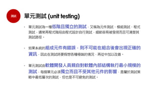 測試
 單元測試為一種低階且獨立的測試，又稱為元件測試、模組測試、程式
測試，通常再程式階段由程式設計自行測試，細節容易被發現而且可清楚其
測試路徑。
 如果系統的組成元件有錯誤，則不可能在組合後會出現正確的
資訊，因此在測試時要假想各種極端的情況，再從中加以改善。
 單元測試由軟體開發人員親自對軟體內部結構執行最小規模的
測試，每個單元必須獨立而且不受其他元件的影響，是屬於測試策
略中最低層次的測試，但也是不可避免的測試。
單元測試 (unit testing)
 