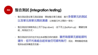 測試 整合測試 (integration testing)
 整合測試是在單元測試過後，開始整合單元模組，進行多個單元的測試
以及單元與單元間的溝通，以檢查元件之間的一致性。
 整合測試的策略有由上而下(topdown)、由下而上(bottomup)、關鍵性模
組…等測試方式。
 整合測試的目的在於找出系統整合時的錯誤，雖然每個單元都能順利
運作，但不代表組合起來後仍可順利執行，因此，需檢驗組核過
程與系統架構是否完善。
 