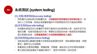 測試 系統測試 (system testing)
(1). 回復/復原測試(recovery testing)
 用各種方法使系統中的軟體失效，並檢驗是否有回復到正常狀態的能力。若
須以人工來回復，那就必須測量修復的平均時間是否符合可接受的標準。
(2).安全測試(security testing)
 在檢驗系統是否足以保護其不受到不當或非法的使用與入侵，包括外來不友
善的攻擊，或是內部違法的行為。需要安全測試的系統一般都是含有個資或
是交易類的系統，主要會邀請第三方或是駭客團隊加入測試。
(3).效能測試(performance testing)
 效能測試是以嚴謹的度量方式檢測系統資源的效用，例如:網路的速度、時間
要求。通常可以分為兩類:
 負載測試:主要測試電腦、周邊設備、伺服器，藉此找出元件的限制或錯誤。
 壓力測試:測試設備在不適當的情況下，是否仍然具有一定的效用。
 